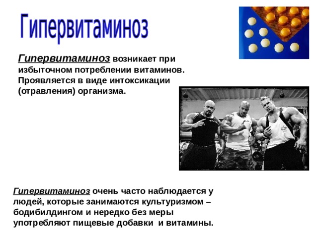 Гипервитаминоз  возникает при избыточном потреблении витаминов. Проявляется в виде интоксикации (отравления) организма. Гипервитаминоз очень часто наблюдается у людей, которые занимаются культуризмом – бодибилдингом и нередко без меры употребляют пищевые добавки и витамины. 