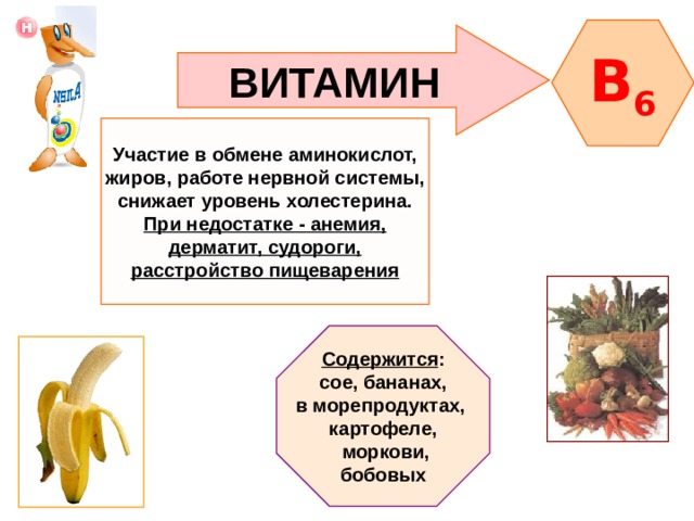 B 6 ВИТАМИН Участие в обмене аминокислот, жиров, работе нервной системы, снижает уровень холестерина. При недостатке - анемия, дерматит, судороги, расстройство пищеварения Содержится : сое, бананах, в морепродуктах, картофеле,  моркови, бобовых 