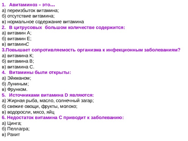 1.    Авитаминоз – это … а) переизбыток витамина; б) отсутствие витамина; в) нормальное содержание витамина 2.    В цитрусовых   большом количестве содержится: а) витамин А; б) витамин Е; в) витамин С 3.Повышает сопротивляемость организма к инфекционным заболеваниям? а) витамина К; б) витамина В; в) витамина С. 4.    Витамины были открыты: а) Эйкманом; б) Луниным; в) Фрунком. 5.    Источниками витамина D являются: а) Жирная рыба, масло, солнечный загар; б) свежие овощи, фрукты, молоко; в) водоросли, мясо, яйц 6. Недостаток витамина С приводит к заболеванию: а) Цинга; б) Пеллагра; в) Рахит 