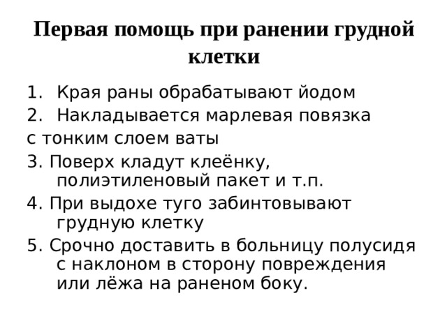 Первая помощь при ранении грудной клетки Края раны обрабатывают йодом Накладывается марлевая повязка с тонким слоем ваты 3. Поверх кладут клеёнку, полиэтиленовый пакет и т.п. 4. При выдохе туго забинтовывают грудную клетку 5. Срочно доставить в больницу полусидя с наклоном в сторону повреждения или лёжа на раненом боку. 