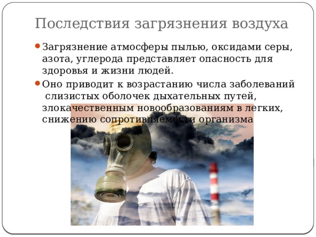 Последствия загрязнения воздуха Загрязнение атмосферы пылью, оксидами серы, азота, углерода представляет опасность для здоровья и жизни людей. Оно приводит к возрастанию числа заболеваний слизистых оболочек дыхательных путей, злокачественным новообразованиям в легких, снижению сопротивляемости организма 