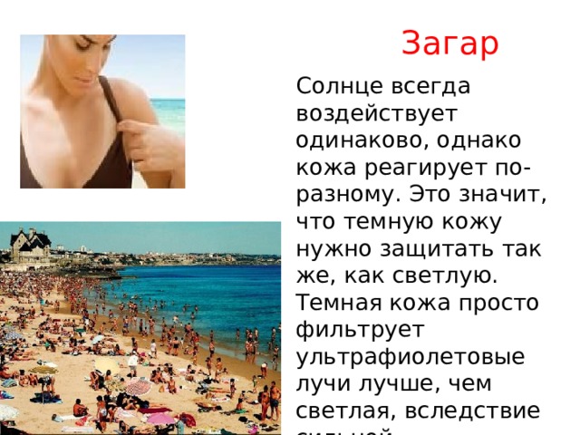 Загар Солнце всегда воздействует одинаково, однако кожа реагирует по-разному. Это значит, что темную кожу нужно защитать так же, как светлую. Темная кожа просто фильтрует ультрафиолетовые лучи лучше, чем светлая, вследствие сильной предрасположенности к пигментации . 