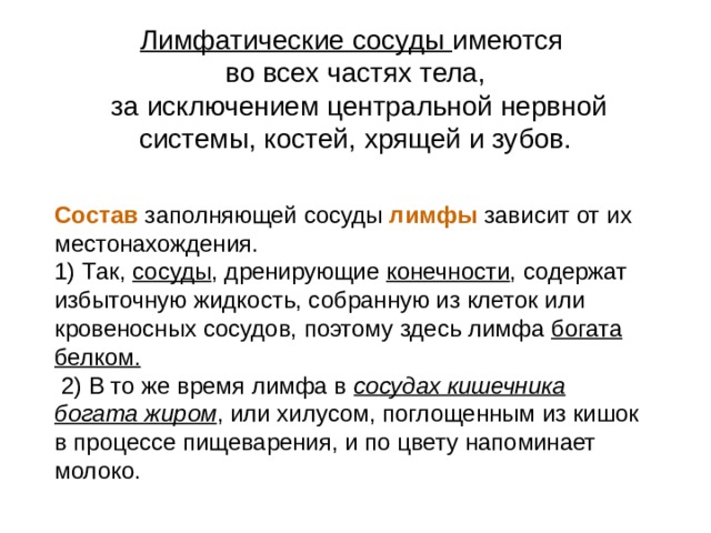 Лимфатические сосуды имеются во всех частях тела,  за исключением центральной нервной системы, костей, хрящей и зубов. Состав заполняющей сосуды лимфы  зависит от их местонахождения. 1) Так, сосуды , дренирующие конечности , содержат избыточную жидкость, собранную из клеток или кровеносных сосудов, поэтому здесь лимфа богата белком.  2) В то же время лимфа в сосудах кишечника  богата жиром , или хилусом, поглощенным из кишок в процессе пищеварения, и по цвету напоминает молоко. 