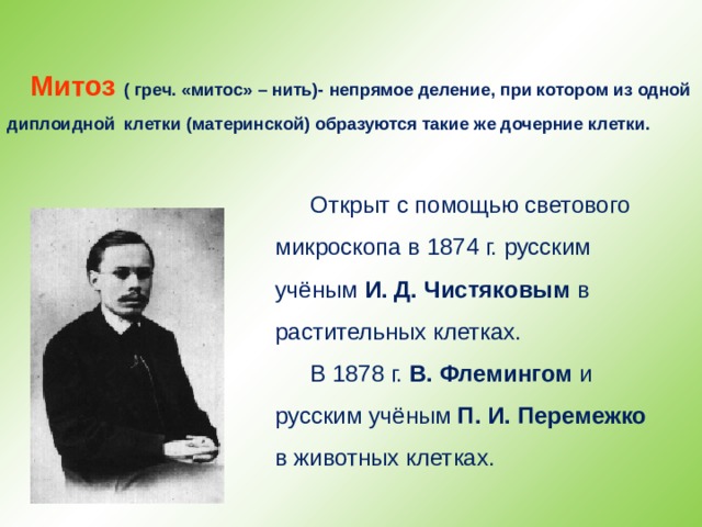 Митоз ( греч. «митос» – нить)-  непрямое деление, при котором из одной диплоидной клетки (материнской) образуются такие же дочерние клетки. Открыт с помощью светового микроскопа в 1874 г. русским учёным И. Д. Чистяковым в растительных клетках. В 1878 г. В. Флемингом и русским учёным П. И. Перемежко в животных клетках. 