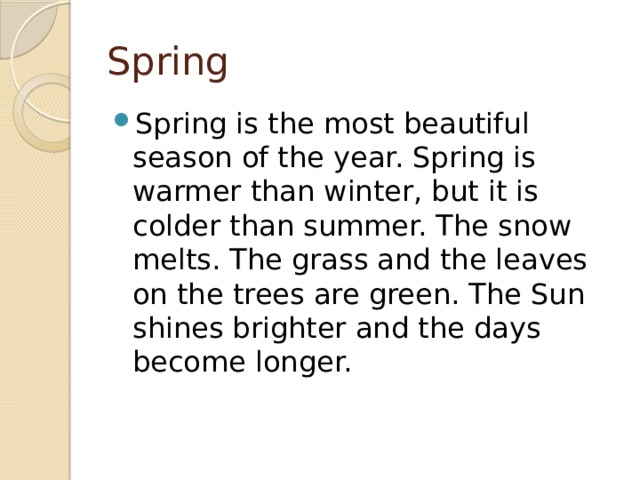 Spring Spring is the most beautiful season of the year. Spring is warmer than winter, but it is colder than summer. The snow melts. The grass and the leaves on the trees are green. The Sun shines brighter and the days become longer. 