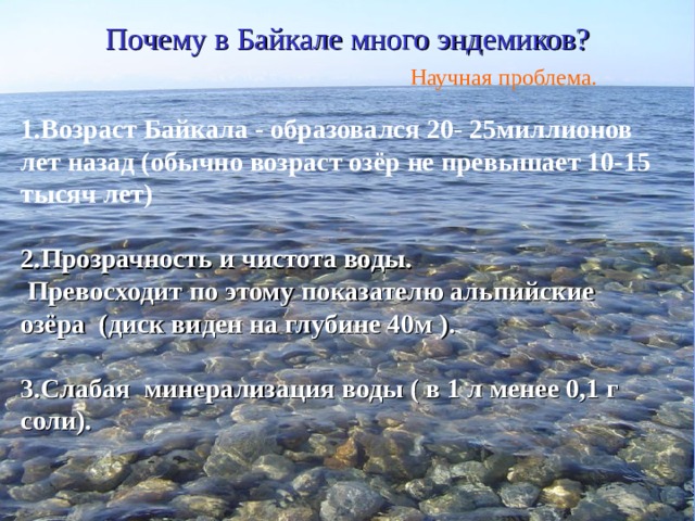 Почему в Байкале много эндемиков? Научная проблема. 1.Возраст Байкала - образовался 20- 25миллионов лет назад (обычно возраст озёр не превышает 10-15 тысяч лет)  2.Прозрачность и чистота воды.  Превосходит по этому  показателю альпийские озёра  (диск виден на глубине 40м ).  3.Слабая минерализация воды ( в 1 л менее 0,1 г соли).  