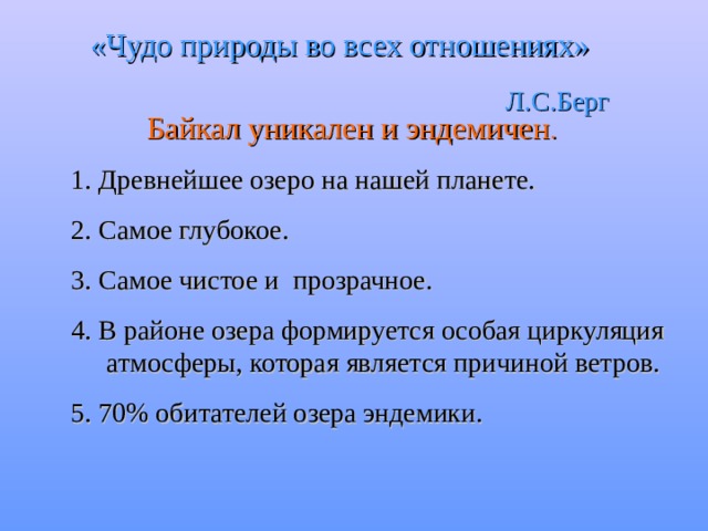 «Чудо природы во всех отношениях»  Л.С.Берг Байкал уникален и эндемичен . 1. Древнейшее озеро на нашей планете. 2. Самое глубокое. 3. Самое чистое и прозрачное. 4. В районе озера формируется особая циркуляция атмосферы, которая является причиной ветров. 5. 70% обитателей озера эндемики. 
