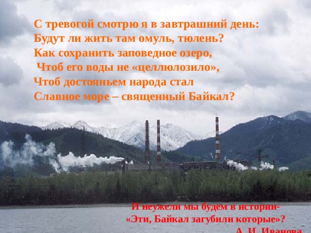 С тревогой смотрю я в завтрашний день: Будут ли жить там омуль, тюлень?  Как сохранить заповедное озеро,  Чтоб его воды не «целлюлозило»,  Чт об достояньем народа стал Славное море – священный Байкал?  И неужели мы будем в истории- «Эти, Байкал загубили которые»? А. И. Иванова 