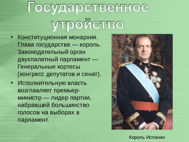 Конституционная монархия. Глава государства — король. Законодательный орган двухпалатный парламент — Генеральные кортесы (конгресс депутатов и сенат). Исполнительную власть возглавляет премьер-министр — лидер партии, набравшей большинство голосов на выборах в парламент.  Король Испании 