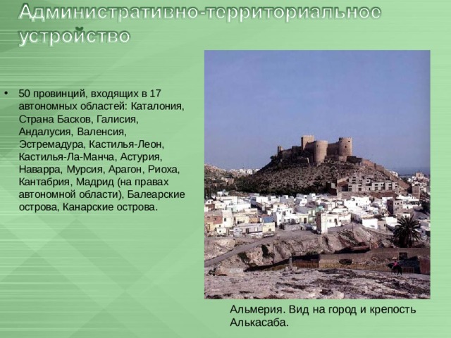 50 провинций, входящих в 17 автономных областей: Каталония, Страна Басков, Галисия, Андалусия, Валенсия, Эстремадура, Кастилья-Леон, Кастилья-Ла-Манча, Астурия, Наварра, Мурсия, Арагон, Риоха, Кантабрия, Мадрид (на правах автономной области), Балеарские острова, Канарские острова.  Альмерия. Вид на город и крепость Алькасаба. 
