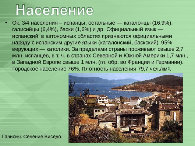 Ок. 3/4 населения – испанцы, остальные — каталонцы (16,9%), галисийцы (6,4%), баски (1,6%) и др. Официальный язык — испанский; в автономных областях признаются официальными наряду с испанским другие языки (каталонский, баскский). 95% верующих — католики. За пределами страны проживают свыше 2,7 млн. испанцев, в т. ч. в странах Северной и Южной Америки 1,7 млн., в Западной Европе свыше 1 млн. (гл. обр. во Франции и Германии). Городское население 76%. Плотность населения 79,7 чел./км 2 .  Галисия. Селение Виседо. 