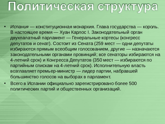   Испания  — конституционная монархия. Глава государства — король. В настоящее время — Хуан Карлос I. Законодательный орган двухпалатный парламент — Генеральные кортесы (конгресс депутатов и сенат). Состоит из Сената (259 мест — одни депутаты избираются прямым всеобщим голосованием, другие — назначаются законодательными органами провинций; все сенаторы избираются на 4-летний срок) и Конгресса Депутатов (350 мест — избираются по партийным спискам на 4-летний срок). Исполнительную власть возглавляет премьер-министр — лидер партии, набравшей большинство голосов на выборах в парламент. Всего в Испании официально зарегистрировано более 500 политических партий и общественных организаций. 