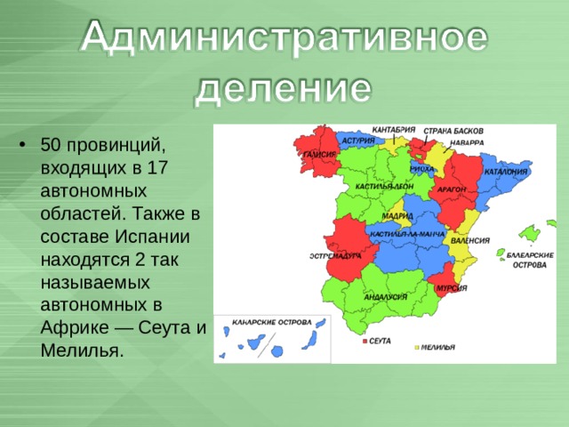 50 провинций, входящих в 17 автономных областей. Также в составе Испании находятся 2 так называемых автономных в Африке — Сеута и Мелилья.  