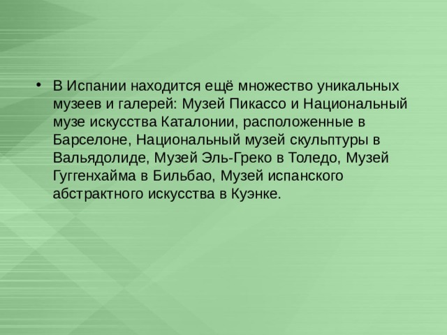 В Испании находится ещё множество уникальных музеев и галерей: Музей Пикассо и Национальный музе искусства Каталонии, расположенные в Барселоне, Национальный музей скульптуры в Вальядолиде, Музей Эль-Греко в Толедо, Музей Гуггенхайма в Бильбао, Музей испанского абстрактного искусства в Куэнке. 