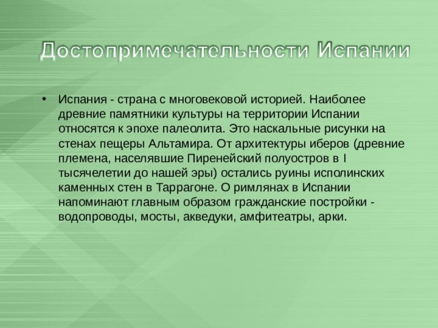 Испания - страна с многовековой историей. Наиболее древние памятники культуры на территории Испании относятся к эпохе палеолита. Это наскальные рисунки на стенах пещеры Альтамира. От архитектуры иберов (древние племена, населявшие Пиренейский полуостров в I тысячелетии до нашей эры) остались руины исполинских каменных стен в Таррагоне. О римлянах в Испании напоминают главным образом гражданские постройки - водопроводы, мосты, акведуки, амфитеатры, арки.  