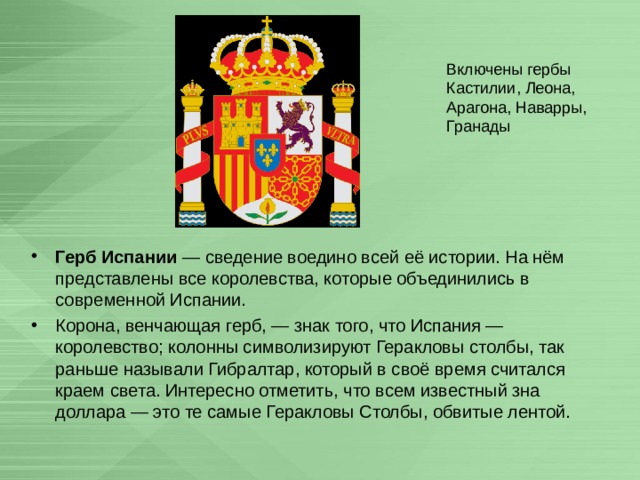 Включены гербы Кастилии, Леона, Арагона, Наварры, Гранады Герб Испании  — сведение воедино всей её истории. На нём представлены все королевства, которые объединились в современной Испании. Корона, венчающая герб, — знак того, что Испания — королевство; колонны символизируют Геракловы столбы, так раньше называли Гибралтар, который в своё время считался краем света. Интересно отметить, что всем известный зна доллара — это те самые Геракловы Столбы, обвитые лентой. 