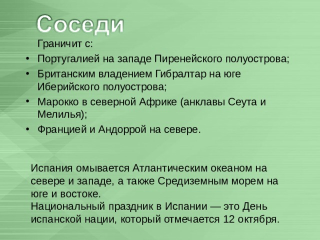  Граничит с: Португалией на западе Пиренейского полуострова; Британским владением Гибралтар на юге Иберийского полуострова; Марокко в северной Африке (анклавы Сеута и Мелилья); Францией и Андоррой на севере.  Испания омывается Атлантическим океаном на севере и западе, а также Средиземным морем на юге и востоке. Национальный праздник в Испании — это День испанской нации, который отмечается 12 октября. 