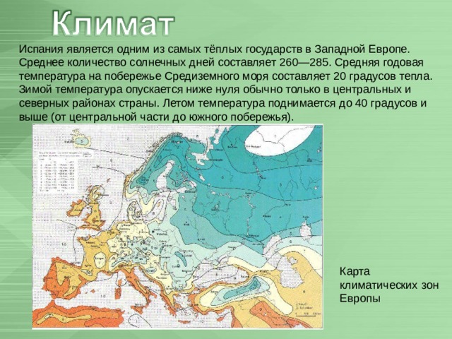 Испания является одним из самых тёплых государств в Западной Европе. Среднее количество солнечных дней составляет 260—285. Средняя годовая температура на побережье Средиземного моря составляет 20 градусов тепла. Зимой температура опускается ниже нуля обычно только в центральных и северных районах страны. Летом температура поднимается до 40 градусов и выше (от центральной части до южного побережья). Карта климатических зон Европы 