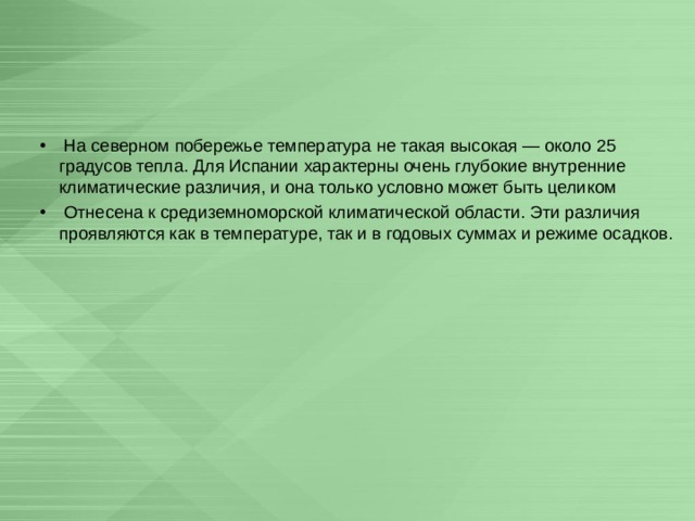  На северном побережье температура не такая высокая — около 25 градусов тепла. Для Испании характерны очень глубокие внутренние климатические различия, и она только условно может быть целиком  Отнесена к средиземноморской климатической области. Эти различия проявляются как в температуре, так и в годовых суммах и режиме осадков.  