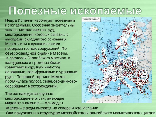 Недра Испании изобилуют полезными ископаемыми. Особенно значительны запасы металлических руд, месторождения которых связаны с выходами складчатого основания Месеты или с вулканическими породами горных сооружений. По северо-западной окраине Месеты,  в пределах Галлийского массива, в каледонских и протерозойских гранитных интрузиях имеются оловянные, вольфрамовые и урановые руды. По южной окраине Месеты протянулась полоса свинцово-цинково-серебряных месторождений. Там же находится крупное месторождение ртути, имеющее мировое значение — Альмаден.  Железные руды имеются на севере и юге Испании.  Они приурочены к структурам мезозойского и альпийского магматического циклов. 