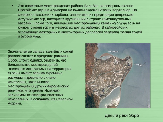 Это известные месторождения района Бильбао на северном склоне Бискайских гор и в Альмерии на южном склоне Бетских Кордильер. На севере в отложениях карбона, заполняющих предгорную депрессию Астурийских гор, находится крупнейший в стране каменноугольный бассейн. Кроме того, небольшие месторождения каменного угля есть на южном склоне гор и в некоторых других районах. В кайнозойских отложениях межгорных и внутригорных депрессий залегают толщи солей и бурого угля. Значительные запасы калийных солей располагаются в пределах равнины Эбро. Стоит, однако, отметить, что большинство месторождений  полезных ископаемых на территории страны имеют весьма скромные размеры и довольно сильно исчерпаны, как и многие месторождения других европейских регионов, что делает Испанию зависимой от экспорта полезных ископаемых, в основном, из Северной Африки. Дельта реки Эбро 