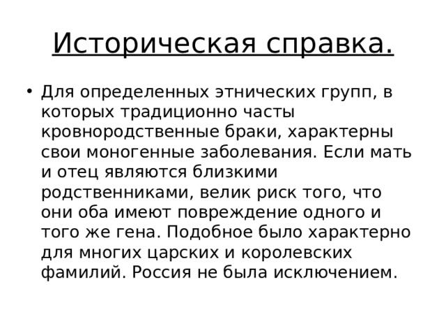 Историческая справка. Для определенных этнических групп, в которых традиционно часты кровнородственные браки, характерны свои моногенные заболевания. Если мать и отец являются близкими родственниками, велик риск того, что они оба имеют повреждение одного и того же гена. Подобное было характерно для многих царских и королевских фамилий. Россия не была исключением. 