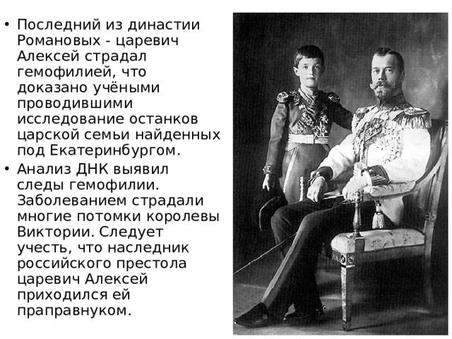 Последний из династии Романовых - царевич Алексей страдал гемофилией, что доказано учёными проводившими исследование останков царской семьи найденных под Екатеринбургом. Анализ ДНК выявил следы гемофилии. Заболеванием страдали многие потомки королевы Виктории. Следует учесть, что наследник российского престола царевич Алексей приходился ей праправнуком. 