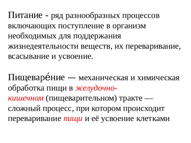 Питание - ряд разнообразных процессов включающих поступление в организм необходимых для поддержания жизнедеятельности веществ, их переваривание, всасывание и усвоение.   Пищеваре́ние  — механическая и химическая обработка пищи в  желудочно-кишечном  (пищеварительном) тракте — сложный процесс, при котором происходит переваривание  пищи  и её усвоение клетками 