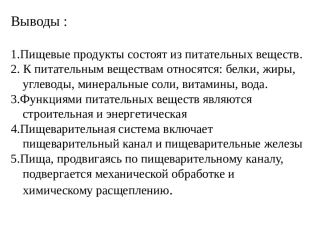 Выводы : 1.Пищевые продукты состоят из питательных веществ. 2. К питательным веществам относятся: белки, жиры, углеводы, минеральные соли, витамины, вода. 3.Функциями питательных веществ являются строительная и энергетическая 4.Пищеварительная система включает пищеварительный канал и пищеварительные железы 5.Пища, продвигаясь по пищеварительному каналу, подвергается механической обработке и химическому расщеплению . 
