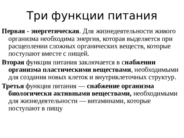 Три функции питания Первая -  энергетическая . Для жизнедеятельности живого организма необходима энергия, которая выделяется при расщеплении сложных органических веществ, которые поступают вместе с пищей. Вторая функция питания заключается в с набжении организма пластическими веществами , необходимыми для создания новых клеток и внутриклеточных структур. Третья функция питания — снабжение организма биологически активными веществами, необходимыми для жизнедеятельности — витаминами, которые поступают в пищу 