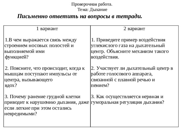 Проверочная работа. Тема: Дыхание Письменно ответить на вопросы в тетради. 1 вариант 2 вариант     1.В чем выражается связь между строением носовых полостей и выполняемой ими 1. Приведите пример воздействия углекислого газа на дыхательный центр. Объясните механизм такого воздействия. функцией?   2. Поясните, что происходит, когда к мышцам поступают импульсы от центра, вызывающего 2. Участвует ли дыхательный центр в работе голосового аппарата, связанной с плавной речью и пением?  вдох? 3. Как осуществляется нервная и гуморальная регуляция дыхания? 3. Почему ранение грудной клетки приводит к нарушению дыхания, даже если легкие при этом остались невредимыми? 