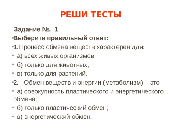 Реши тесты  Задание №. 1 Выберите правильный ответ: 1 .  Процесс обмена веществ характерен для:  а) всех живых организмов;  б) только для животных;  в) только для растений. 2 . Обмен веществ и энергии (метаболизм) – это  а) совокупность пластического и энергетического обмена;  б) только пластический обмен;  в) энергетический обмен. 
