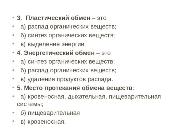 3 . Пластический обмен – это  а) распад органических веществ;  б) синтез органических веществ;  в) выделение энергии. 4 . Энергетический обмен – это  а) синтез органических веществ;  б) распад органических веществ;  в) удаления продуктов распада. 5 . Место протекания обмена веществ :  а) кровеносная, дыхательная, пищеварительная системы;  б) пищеварительная  в) кровеносная. 