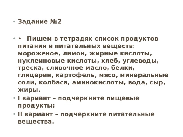 Задание №2 •  Пишем в тетрадях список продуктов питания и питательных веществ : мороженое, лимон, жирные кислоты, нуклеиновые кислоты, хлеб, углеводы, треска, сливочное масло, белки, глицерин, картофель, мясо, минеральные соли, колбаса, аминокислоты, вода, сыр, жиры. I вариант – подчеркните пищевые продукты; II вариант – подчеркните питательные вещества. 