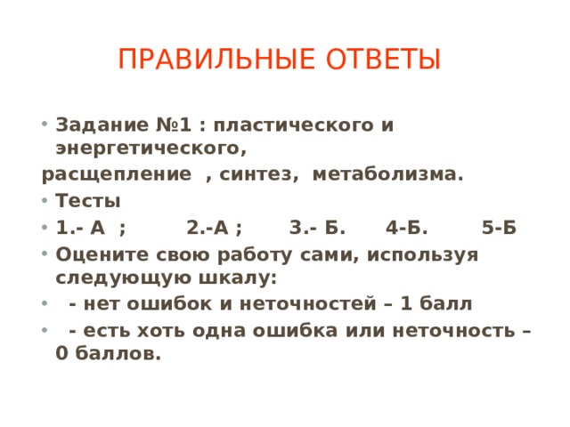 Правильные ответы Задание №1 : пластического и энергетического, расщепление , синтез, метаболизма. Тесты 1.- А ; 2.-А ; 3.- Б. 4-Б. 5-Б Оцените свою работу сами, используя следующую шкалу:  - нет ошибок и неточностей – 1 балл  - есть хоть одна ошибка или неточность – 0 баллов.  