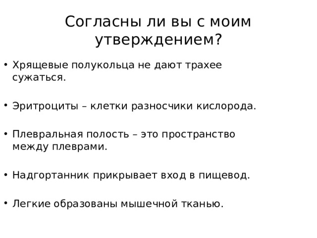 Согласны ли вы с моим утверждением? Хрящевые полукольца не дают трахее сужаться. Эритроциты – клетки разносчики кислорода. Плевральная полость – это пространство между плеврами. Надгортанник прикрывает вход в пищевод. Легкие образованы мышечной тканью. 