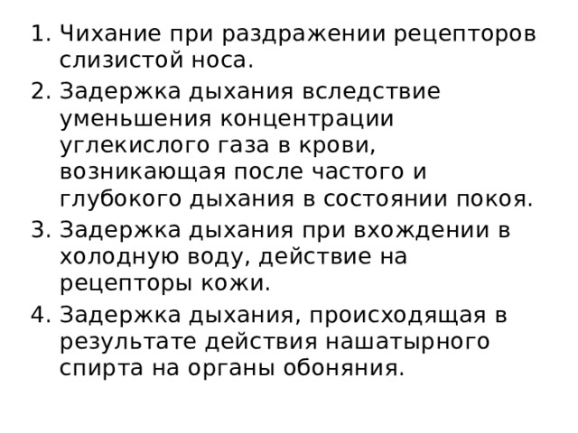 Чихание при раздражении рецепторов слизистой носа. Задержка дыхания вследствие уменьшения концентрации углекислого газа в крови, возникающая после частого и глубокого дыхания в состоянии покоя. Задержка дыхания при вхождении в холодную воду, действие на рецепторы кожи. Задержка дыхания, происходящая в результате действия нашатырного спирта на органы обоняния. 