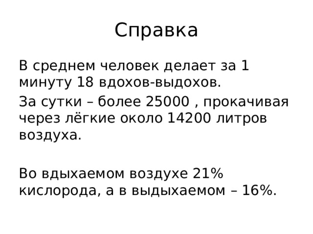 Справка В среднем человек делает за 1 минуту 18 вдохов-выдохов. За сутки – более 25000 , прокачивая через лёгкие около 14200 литров воздуха. Во вдыхаемом воздухе 21% кислорода, а в выдыхаемом – 16%. 