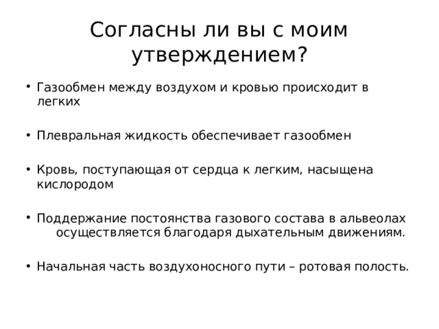 Согласны ли вы с моим утверждением? Газообмен между воздухом и кровью происходит в легких Плевральная жидкость обеспечивает газообмен Кровь, поступающая от сердца к легким, насыщена кислородом Поддержание постоянства газового состава в альвеолах осуществляется благодаря дыхательным движениям. Начальная часть воздухоносного пути – ротовая полость. 