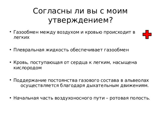 Согласны ли вы с моим утверждением? Газообмен между воздухом и кровью происходит в легких Плевральная жидкость обеспечивает газообмен Кровь, поступающая от сердца к легким, насыщена кислородом Поддержание постоянства газового состава в альвеолах осуществляется благодаря дыхательным движениям. Начальная часть воздухоносного пути – ротовая полость. 