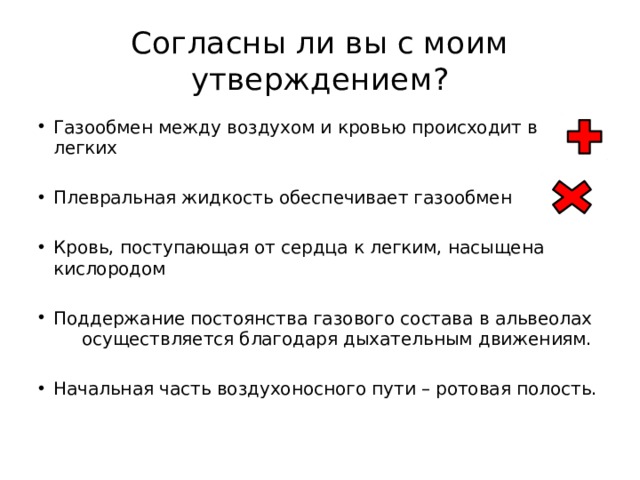 Согласны ли вы с моим утверждением? Газообмен между воздухом и кровью происходит в легких Плевральная жидкость обеспечивает газообмен Кровь, поступающая от сердца к легким, насыщена кислородом Поддержание постоянства газового состава в альвеолах осуществляется благодаря дыхательным движениям. Начальная часть воздухоносного пути – ротовая полость. 