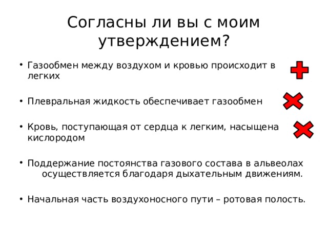 Согласны ли вы с моим утверждением? Газообмен между воздухом и кровью происходит в легких Плевральная жидкость обеспечивает газообмен Кровь, поступающая от сердца к легким, насыщена кислородом Поддержание постоянства газового состава в альвеолах осуществляется благодаря дыхательным движениям. Начальная часть воздухоносного пути – ротовая полость. 