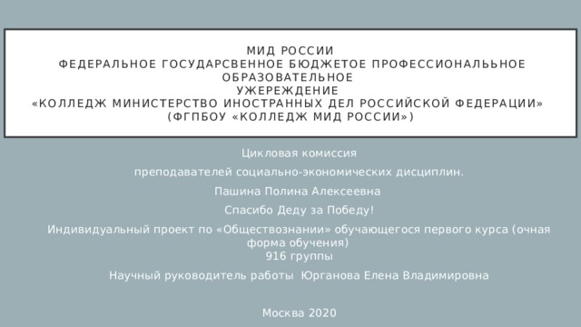 МИД РОССИИ  ФЕДЕРАЛЬНОЕ ГОСУДАРСВЕННОЕ БЮДЖЕТОЕ ПРОФЕССИОНАЛЬЬНОЕ ОБРАЗОВАТЕЛЬНОЕ  УЖЕРЕЖДЕНИЕ  «КОЛЛЕДЖ МИНИСТЕРСТВО ИНОСТРАННЫХ ДЕЛ РОССИЙСКОЙ ФЕДЕРАЦИИ»  (ФГПБОУ «Колледж МИД России») Цикловая комиссия преподавателей социально-экономических дисциплин. Пашина Полина Алексеевна Спасибо Деду за Победу! Индивидуальный проект по «Обществознании» обучающегося первого курса (очная форма обучения)  916 группы Научный руководитель работы Юрганова Елена Владимировна Москва 2020 
