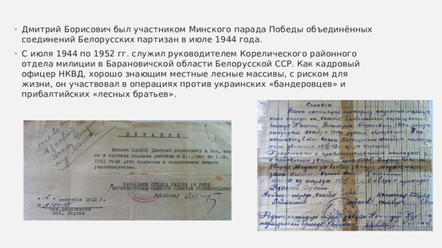 Дмитрий Борисович был участником Минского парада Победы объединённых соединений Белорусских партизан в июле 1944 года. С июля 1944 по 1952 гг. служил руководителем Корелического районного отдела милиции в Барановичской области Белорусской ССР. Как кадровый офицер НКВД, хорошо знающим местные лесные массивы, с риском для жизни, он участвовал в операциях против украинских «бандеровцев» и прибалтийских «лесных братьев». 