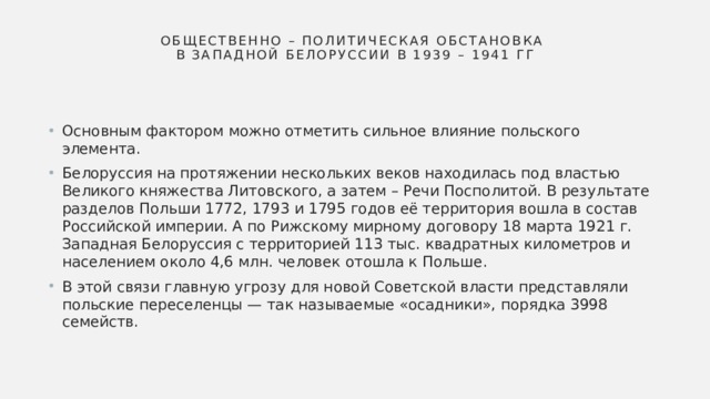 Общественно – политическая обстановка  в Западной Белоруссии в 1939 – 1941 гг Основным фактором можно отметить сильное влияние польского элемента. Белоруссия на протяжении нескольких веков находилась под властью Великого княжества Литовского, а затем – Речи Посполитой. В результате разделов Польши 1772, 1793 и 1795 годов её территория вошла в состав Российской империи. А по Рижскому мирному договору 18 марта 1921 г. Западная Белоруссия с территорией 113 тыс. квадратных километров и населением около 4,6 млн. человек отошла к Польше. В этой связи главную угрозу для новой Советской власти представляли польские переселенцы — так называемые «осадники», порядка 3998 семейств. 