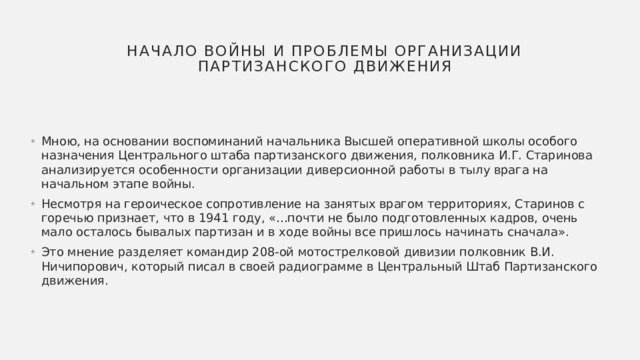 Начало войны и проблемы организации партизанского движения Мною, на основании воспоминаний начальника Высшей оперативной школы особого назначения Центрального штаба партизанского движения, полковника И.Г. Старинова анализируется особенности организации диверсионной работы в тылу врага на начальном этапе войны. Несмотря на героическое сопротивление на занятых врагом территориях, Старинов с горечью признает, что в 1941 году, «…почти не было подготовленных кадров, очень мало осталось бывалых партизан и в ходе войны все пришлось начинать сначала». Это мнение разделяет командир 208-ой мотострелковой дивизии полковник В.И. Ничипорович, который писал в своей радиограмме в Центральный Штаб Партизанского движения. 