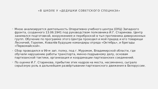 «В школе у «дедушки советского спецназа» Мною анализируется деятельность Оперативно-учебного центра (ОУЦ) Западного фронта, созданного 13.06.1941 под руководством полковника И.Г. Старинова. Центр занимался подготовкой, вооружением и переброской в тыл противника диверсионных групп. Обучение по программе этого Центра проходил и мой прадед и его товарищи Лесничий, Горелик, Ковалёв будущие командиры отряда «Октябрь», и бригады «Первомайской». Сбор проводился в 99-м зап. полку, под г. Муромом, Владимирской области, где обучали нарушению работы транспорта, минно-подрывному делу, основам партизанской тактики, организация и координации партизанских соединений. По оценке И.Г. Старинова, прибытие этих кадров на места, несомненно, сыграло серьёзную роль в дальнейшем развёртывании партизанского движения в Белоруссии. 