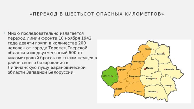 «Переход в шестьсот опасных километров» Мною последовательно излагается переход линии фронта 10 ноября 1942 года девяти групп в количестве 200 человек от города Торопец Тверской области и их двухмесячный 600-от километровый бросок по тылам немцев в район своего базирования в Липичанскую пущу Барановической области Западной Белоруссии. 