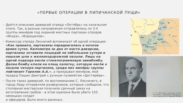 «Первые операции в Липичанской пущи» Даётся описание диверсий отряда «Октябрь» на начальном этапе. Так, в разные направления отправлялись по 3-4 группы минёров под охраной местных партизан отрядов «Искра», «Ворошилов». Комиссар отряда Лесничий вспоминает об одной операции:  «Как правило, партизаны передвигались в ночное время суток. Километра за два от места диверсии, партизаны оставили лошадей на небольшом хуторе и пешком шли к железнодорожной насыпи. Лишь на одной подводе везли стокилограммовую авиабомбу. Далее бомбу клали на плащ палатку, которую несли к насыпи четыре партизана, среди них минёры группы лейтенант Горелик А.А.» , а прикрывал минёров, мой прадед Пашин Дмитрий с ручным пулемётом «Дегтярёва». После таких диверсий, по воспоминанию С. Лесничиго, в город Лиду отправляли разведчиков, которые сообщили, что столярная мастерская получила срочный заказ на изготовление гробов – в этом эшелоне было убито 150 немецких солдат  и офицеров. Было много раненых. 