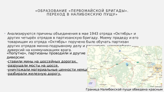 «Образование «Первомайской бригады». Переход в Налибокскую пущу» Анализируются причины объединения в мае 1943 отряда «Октябрь» и других четырёх отрядов в партизанскую бригаду. Моему прадеду и его товарищам из отряда «Октябрь» поручено было обучать партизан других отрядов минно-подрывному делу и расширить «географию» диверсий на коммуникациях врага. «Попутно», партизаны проводили и другие диверсии: - ставили мины на шоссейных дорогах, - разрушали мосты на шоссе. - уничтожали материальные ценности немцев - разбирали железную дорогу. Граница Налибокской пущи обведена красным пунктиром 